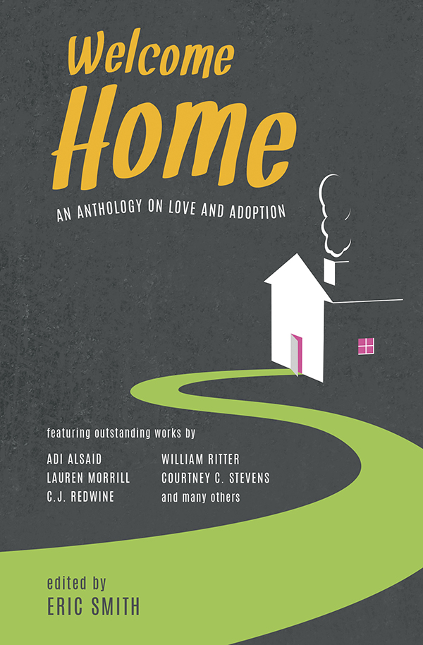 Welcome Home collects a number of adoption-themed fictional short stories, and brings them together in one anthology from a diverse range of celebrated Young Adult authors. The all-star roster includes Edgar-award winner Mindy McGinnis, New York Times best-selling authors C.J. Redwine (The Shadow Queen) and William Ritter (Jackaby), and acclaimed YA authors across all genres. The full list of contributors includes: Adi Alsaid, Karen Akins, Erica M. Chapman, Caela Carter, Libby Cudmore, Dave Connis, Julie Eshbaugh, Helene Dunbar, Lauren Gibaldi, Shannon Gibney, Jenny Kaczorowski, Julie Leung, Sangu Mandanna, Matthew Quinn Martin, Mindy McGinnis, Lauren Morrill, Tameka Mullins, Sammy Nickalls, Shannon Parker, C.J. Redwine, Randy Ribay, William Ritter, Stephanie Scott, Natasha Sinel, Eric Smith, Courtney C. Stevens, Nic Stone, Kate Watson, and Tristina Wright. Preview this book.